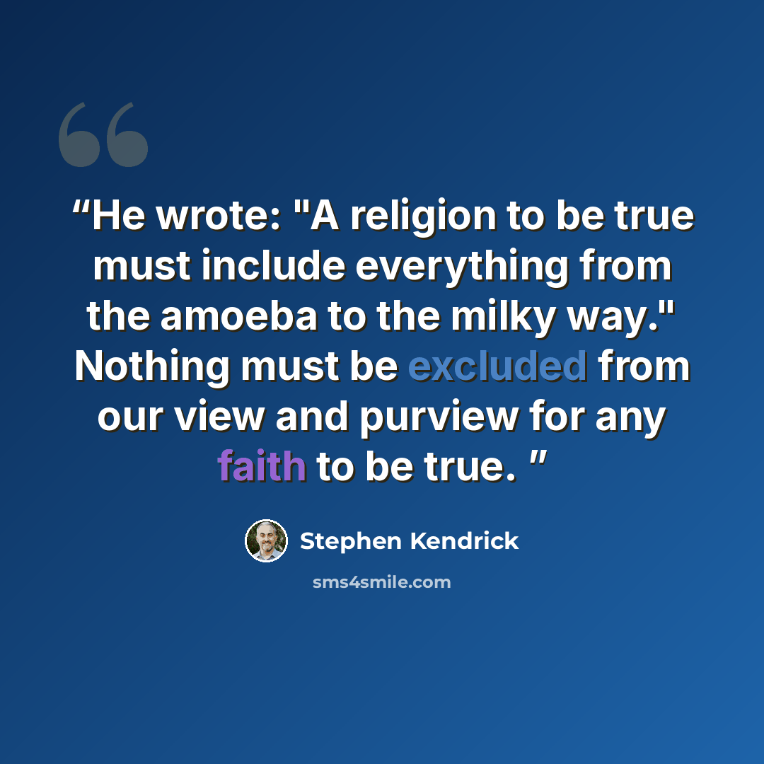 “He wrote: "A religion to be true must include everything from the amoeba to the milky way." Nothing must be excluded from our view and purview for any faith to be true.” quote by Stephen Kendrick