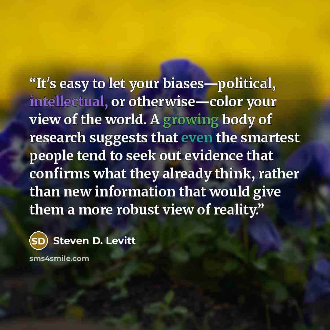 “It's easy to let your biases—political, intellectual, or otherwise—color your view of the world. A growing body of research suggests that even the smartest people tend to seek out evidence that confirms what they already think, rather than new information that would give them a more robust view of…” quote by Steven D. Levitt