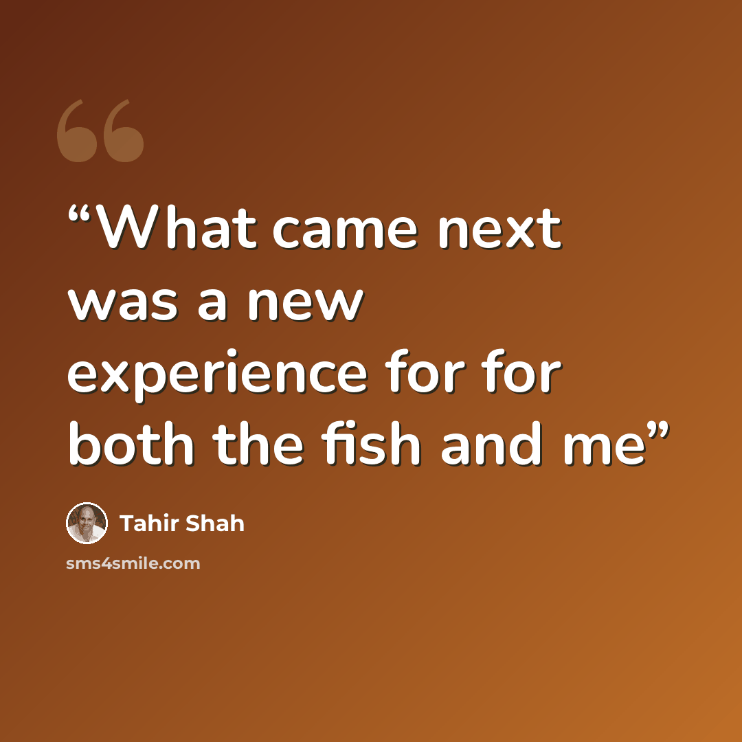 “What came next was a new experience for for both the fish and me” quote by Tahir Shah