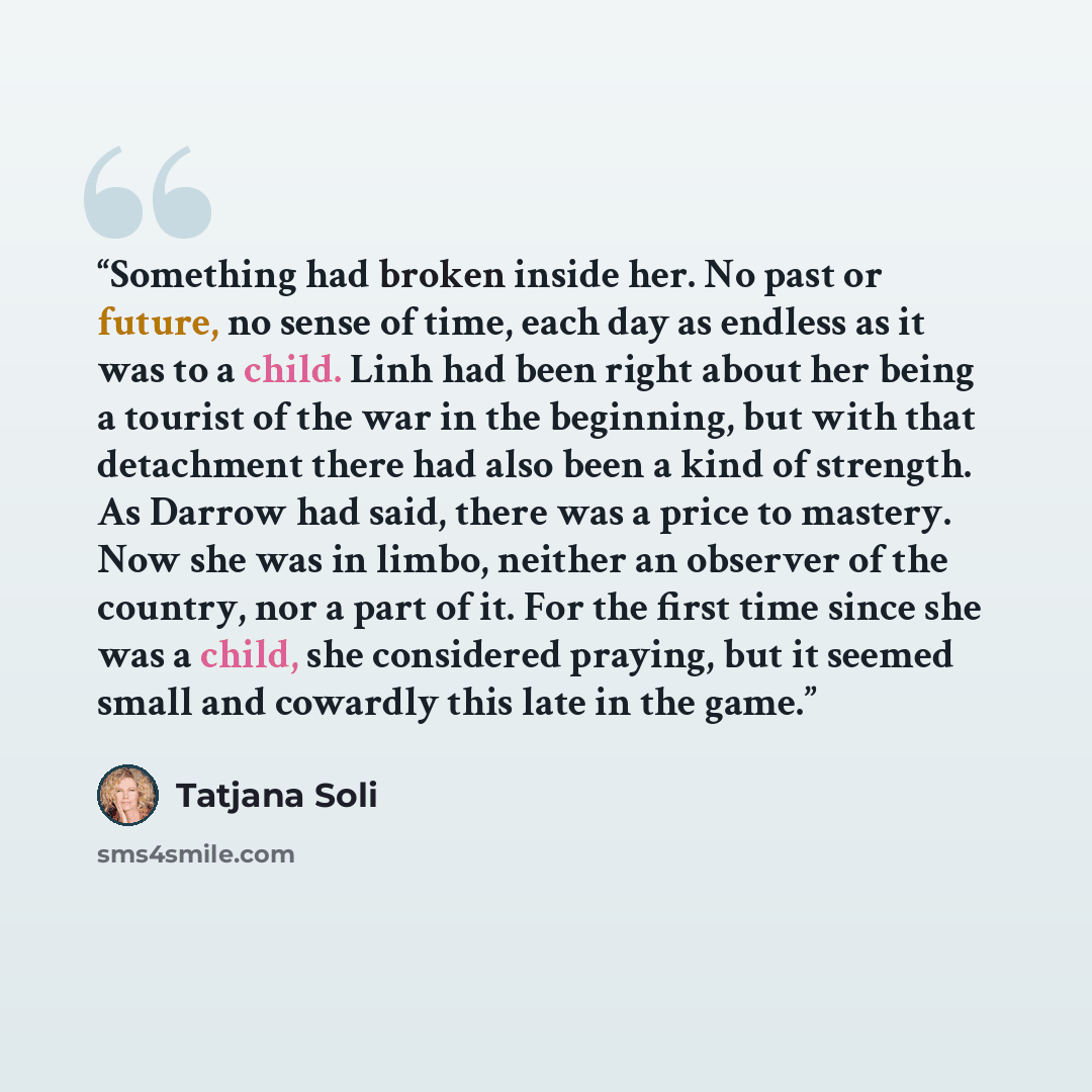 “Something had broken inside her. No past or future, no sense of time, each day as endless as it was to a child. Linh had been right about her being a tourist of the war in the beginning, but with that detachment there had also been a kind of strength. As Darrow had said, there was a price to…” quote by Tatjana Soli