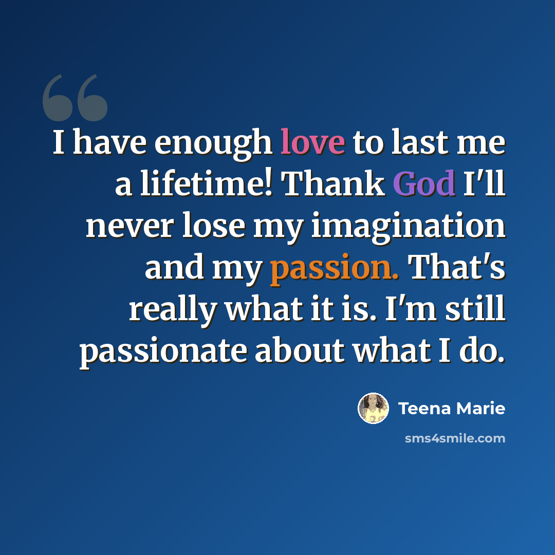 “I have enough love to last me a lifetime! Thank God I'll never lose my imagination and my passion. That's really what it is. I'm still passionate about what I do.” quote by Teena Marie