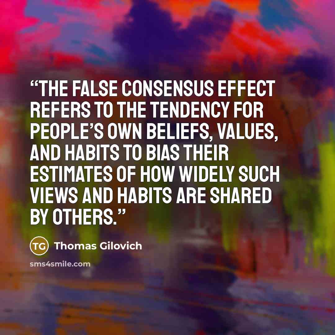 “The false consensus effect refers to the tendency for people’s own beliefs, values, and habits to bias their estimates of how widely such views and habits are shared by others.” quote by Thomas Gilovich