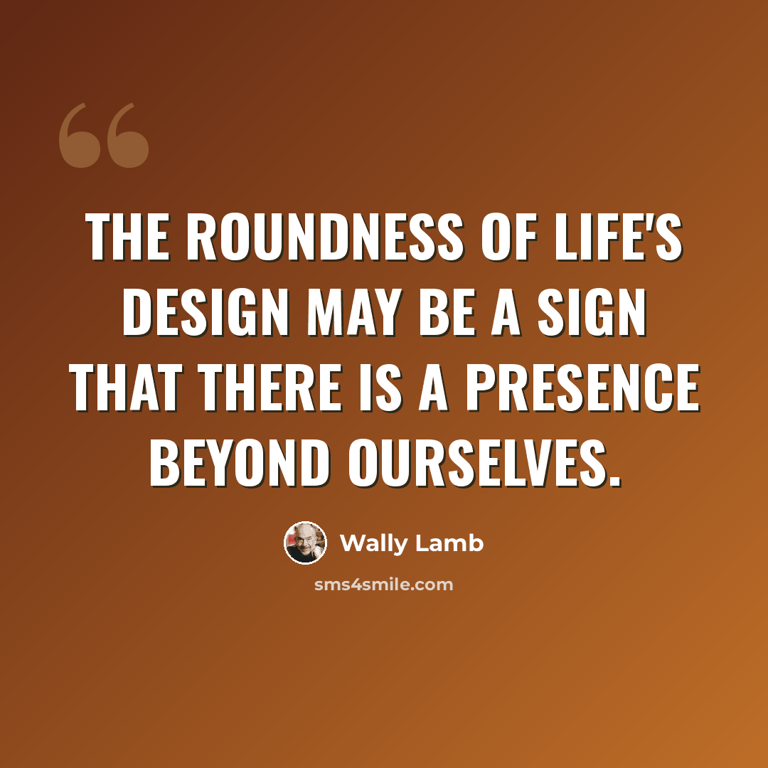 “The roundness of life's design may be a sign that there is a presence beyond ourselves.” quote by Wally Lamb
