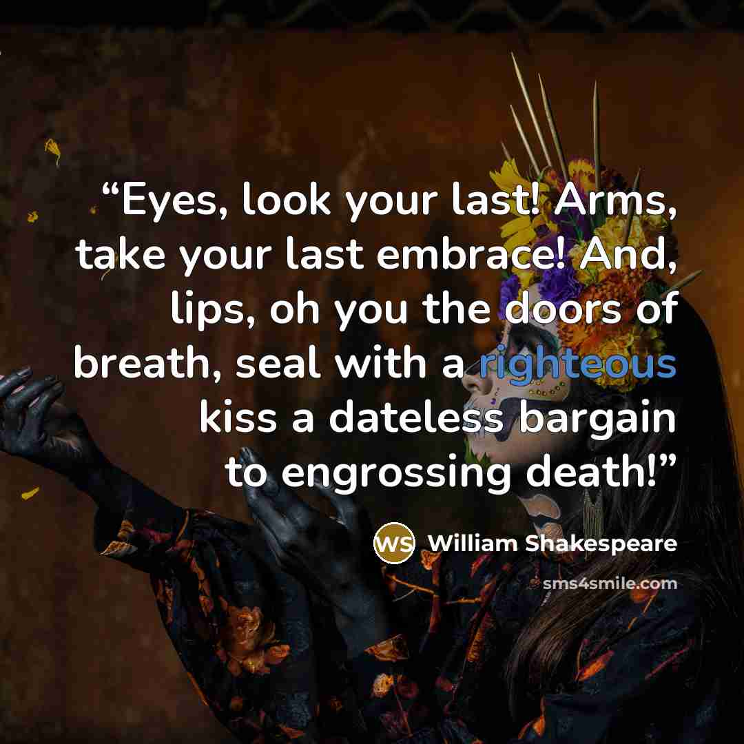 “Eyes, look your last! Arms, take your last embrace! And, lips, oh you the doors of breath, seal with a righteous kiss a dateless bargain to engrossing death!” quote by William Shakespeare