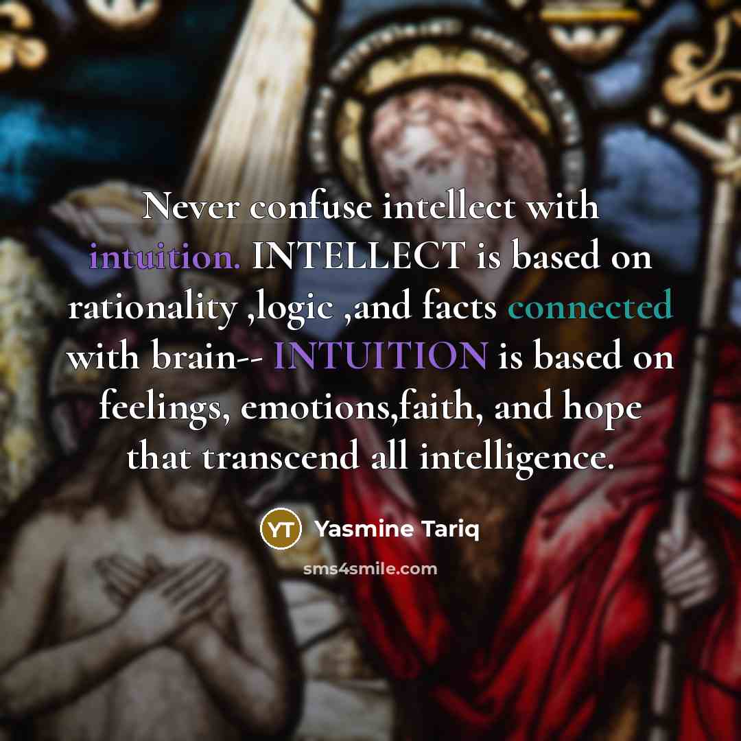 “Never confuse intellect with intuition. INTELLECT is based on rationality ,logic ,and facts connected with brain-- INTUITION is based on feelings, emotions,faith, and hope that transcend all intelligence.” quote by Yasmine Tariq