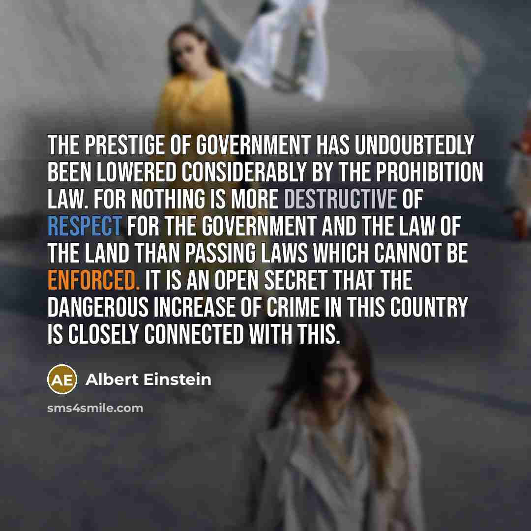 “The prestige of government has undoubtedly been lowered considerably by the prohibition law. For nothing is more destructive of respect for the government and the law of the land than passing laws which cannot be enforced. It is an open secret that the dangerous increase of crime in this country…” quote by Albert Einstein