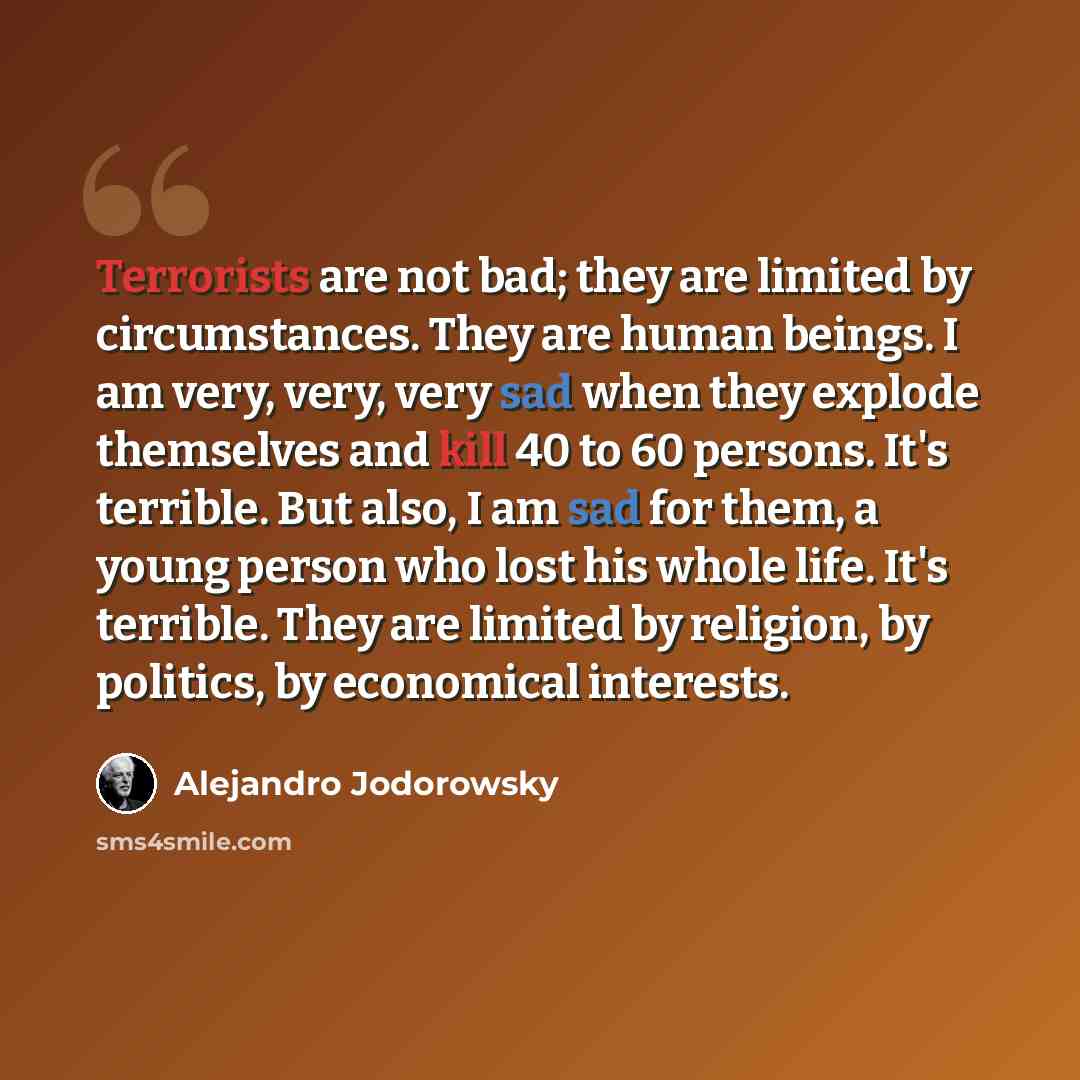 “Terrorists are not bad; they are limited by circumstances. They are human beings. I am very, very, very sad when they explode themselves and kill 40 to 60 persons. It's terrible. But also, I am sad for them, a young person who lost his whole life. It's terrible. They are limited by religion, by…” quote by Alejandro Jodorowsky