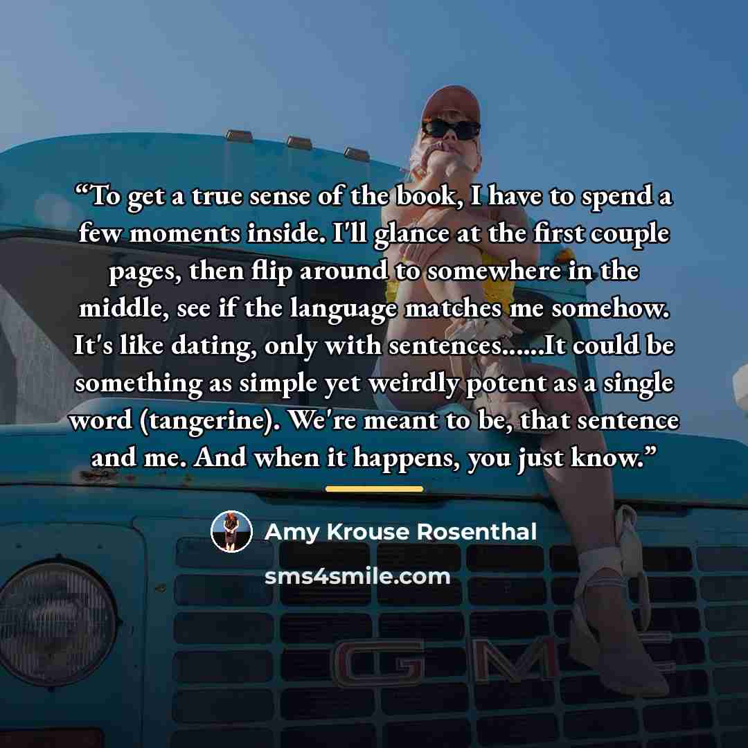 “To get a true sense of the book, I have to spend a few moments inside. I'll glance at the first couple pages, then flip around to somewhere in the middle, see if the language matches me somehow. It's like dating, only with sentences…It could be something as simple yet weirdly potent as a single…” quote by Amy Krouse Rosenthal