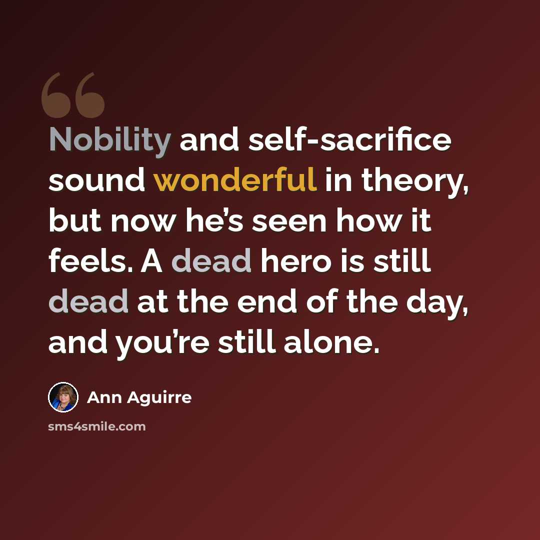 “Nobility and self-sacrifice sound wonderful in theory, but now he’s seen how it feels. A dead hero is still dead at the end of the day, and you’re still alone.” quote by Ann Aguirre