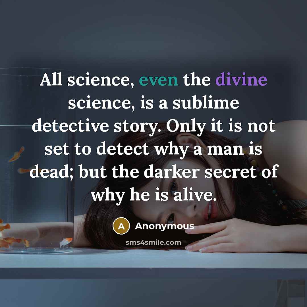 “All science, even the divine science, is a sublime detective story. Only it is not set to detect why a man is dead; but the darker secret of why he is alive.” quote by Anonymous