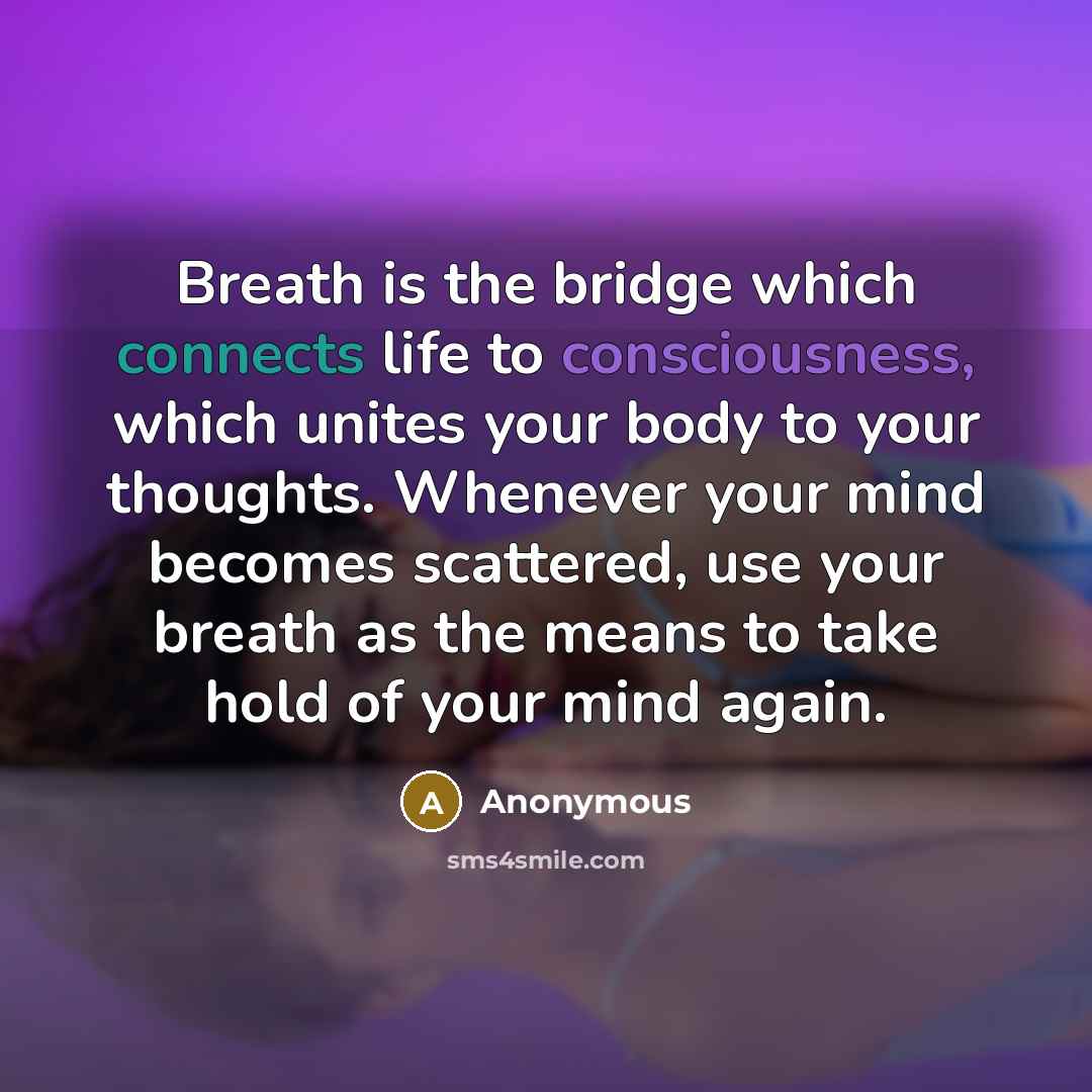 “Breath is the bridge which connects life to consciousness, which unites your body to your thoughts. Whenever your mind becomes scattered, use your breath as the means to take hold of your mind again.” quote by Anonymous