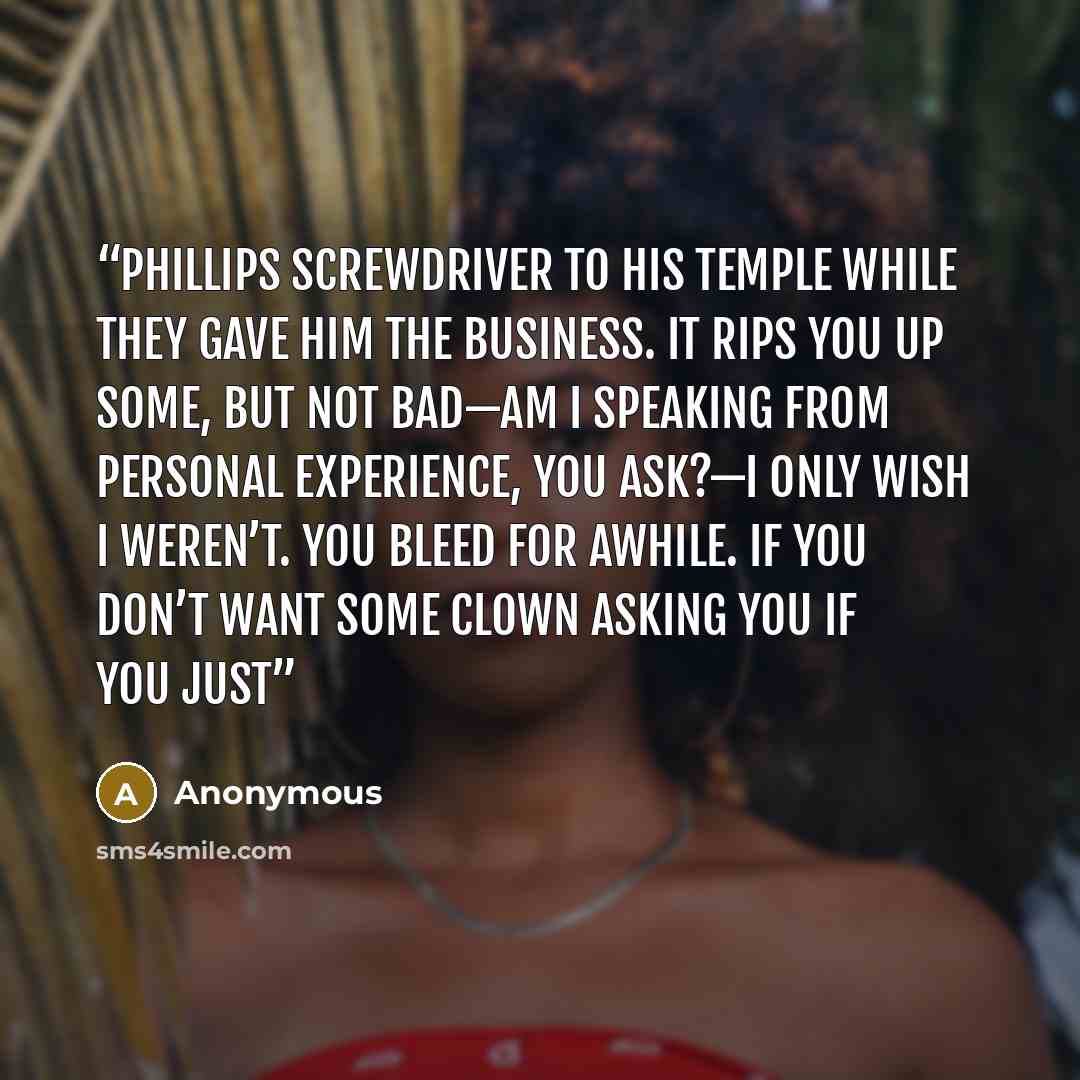 “Phillips screwdriver to his temple while they gave him the business. It rips you up some, but not bad—am I speaking from personal experience, you ask?—I only wish I weren’t. You bleed for awhile. If you don’t want some clown asking you if you just” quote by Anonymous