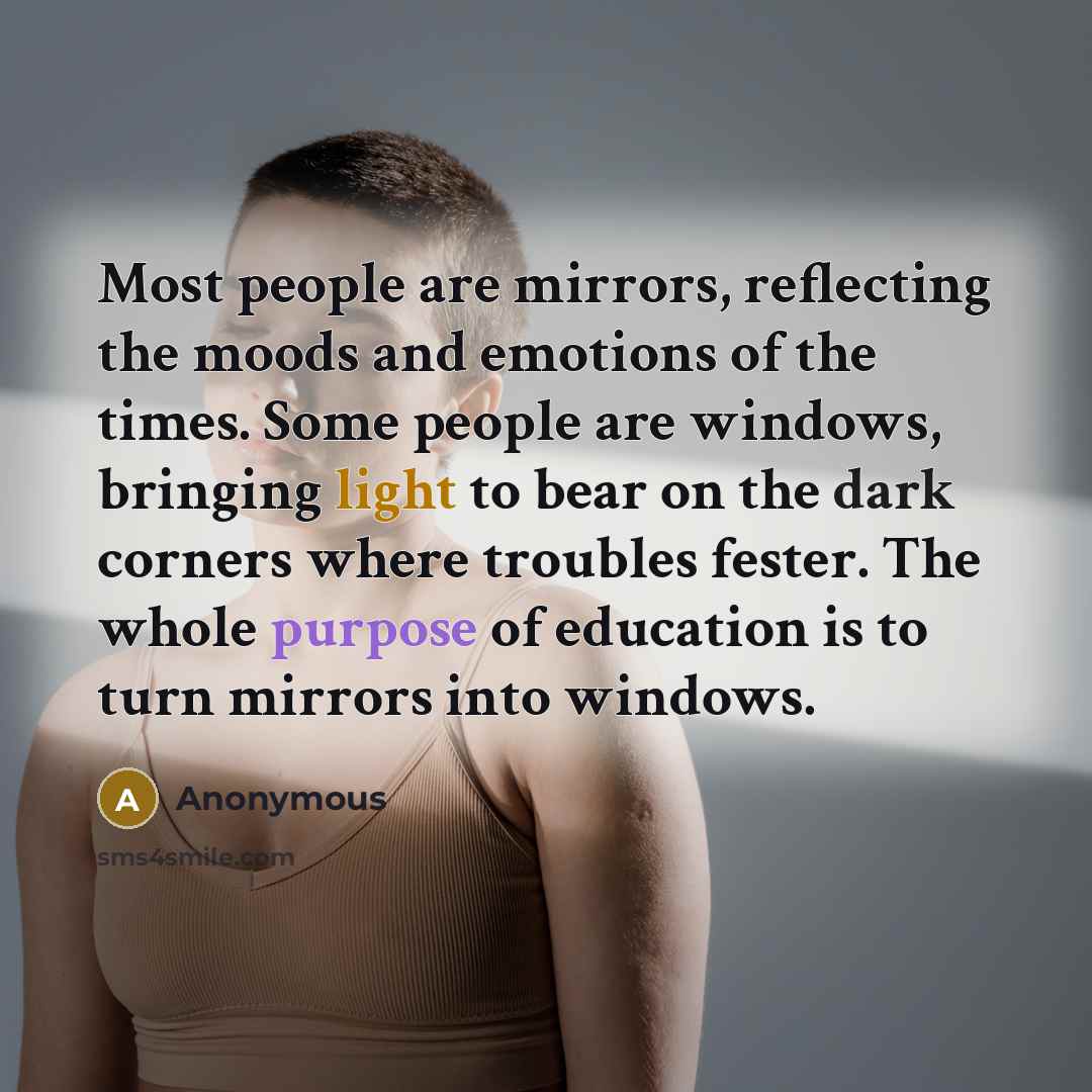 “Most people are mirrors, reflecting the moods and emotions of the times. Some people are windows, bringing light to bear on the dark corners where troubles fester. The whole purpose of education is to turn mirrors into windows.” quote by Anonymous