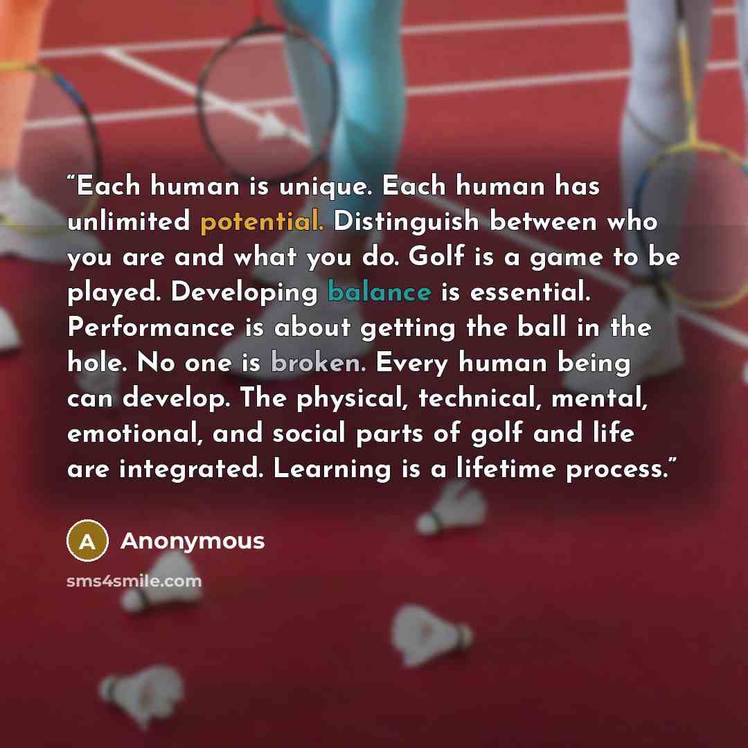 “Each human is unique. Each human has unlimited potential. Distinguish between who you are and what you do. Golf is a game to be played. Developing balance is essential. Performance is about getting the ball in the hole. No one is broken. Every human being can develop. The physical, technical…” quote by Anonymous