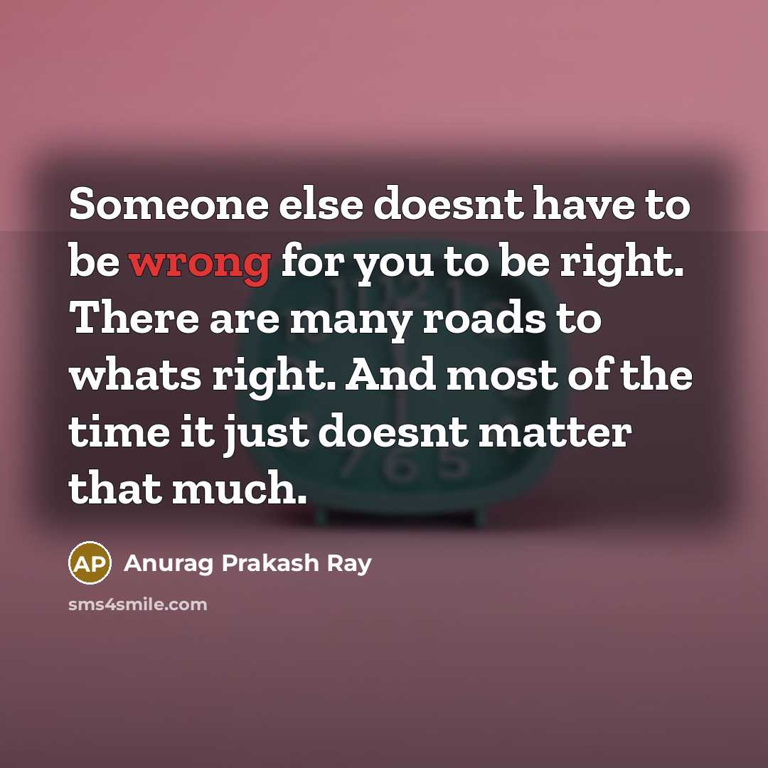 “Someone else doesnt have to be wrong for you to be right. There are many roads to whats right. And most of the time it just doesnt matter that much.” quote by Anurag Prakash Ray