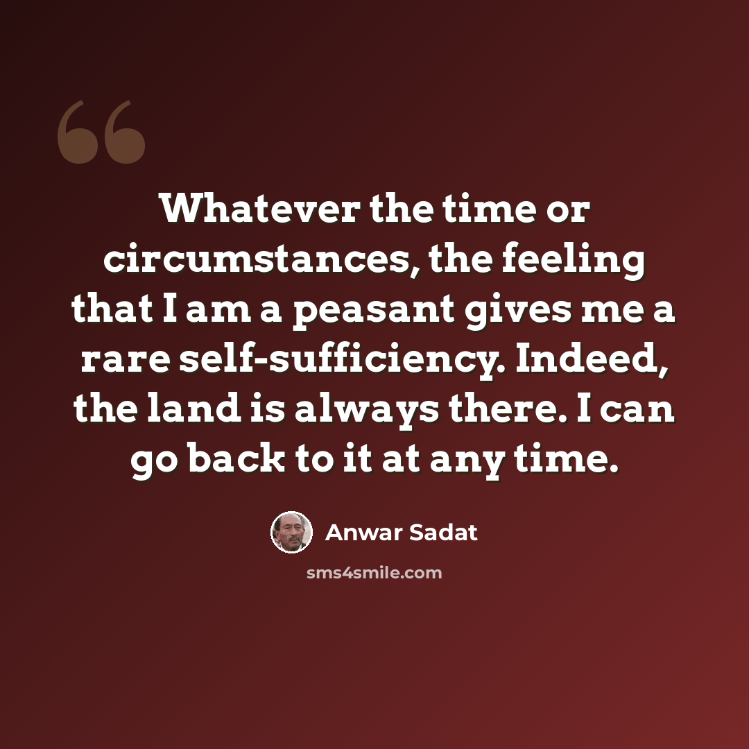 “Whatever the time or circumstances, the feeling that I am a peasant gives me a rare self-sufficiency. Indeed, the land is always there. I can go back to it at any time.” quote by Anwar Sadat
