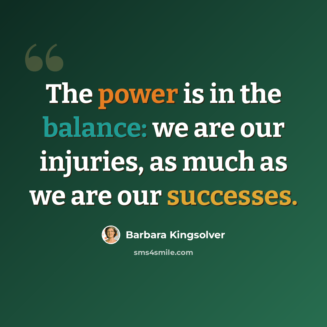 “The power is in the balance: we are our injuries, as much as we are our successes.” quote by Barbara Kingsolver
