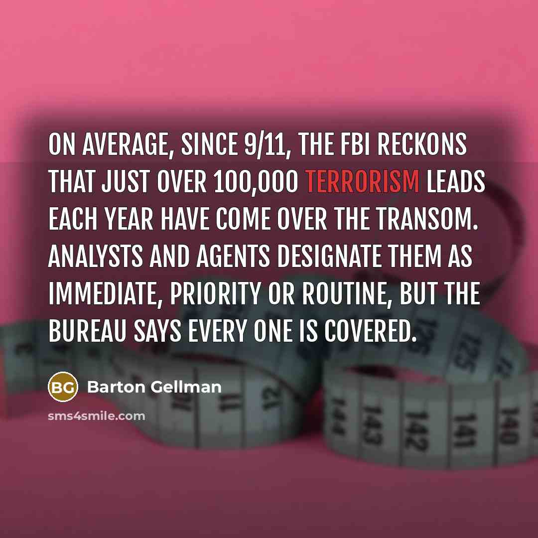 “On average, since 9/11, the FBI reckons that just over 100,000 terrorism leads each year have come over the transom. Analysts and agents designate them as immediate, priority or routine, but the bureau says every one is covered.” quote by Barton Gellman