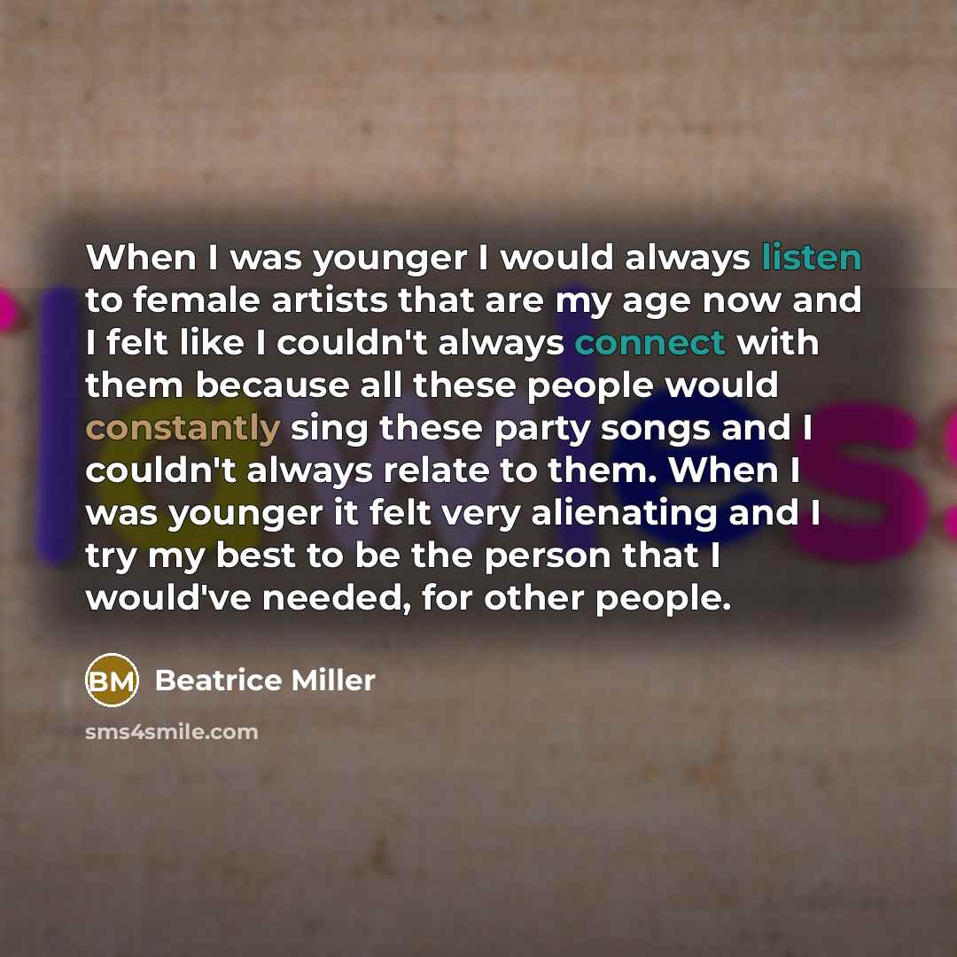 “When I was younger I would always listen to female artists that are my age now and I felt like I couldn't always connect with them because all these people would constantly sing these party songs and I couldn't always relate to them. When I was younger it felt very alienating and I try my best to…” quote by Beatrice Miller