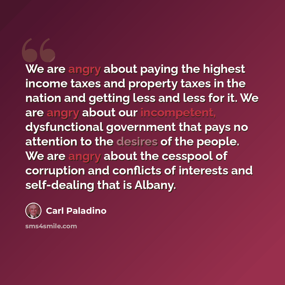“We are angry about paying the highest income taxes and property taxes in the nation and getting less and less for it. We are angry about our incompetent, dysfunctional government that pays no attention to the desires of the people. We are angry about the cesspool of corruption and conflicts of…” quote by Carl Paladino
