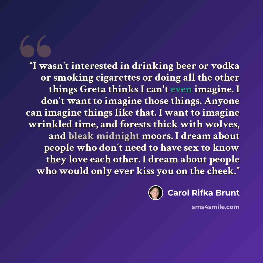 “I wasn't interested in drinking beer or vodka or smoking cigarettes or doing all the other things Greta thinks I can't even imagine. I don't want to imagine those things. Anyone can imagine things like that. I want to imagine wrinkled time, and forests thick with wolves, and bleak midnight moors…” quote by Carol Rifka Brunt