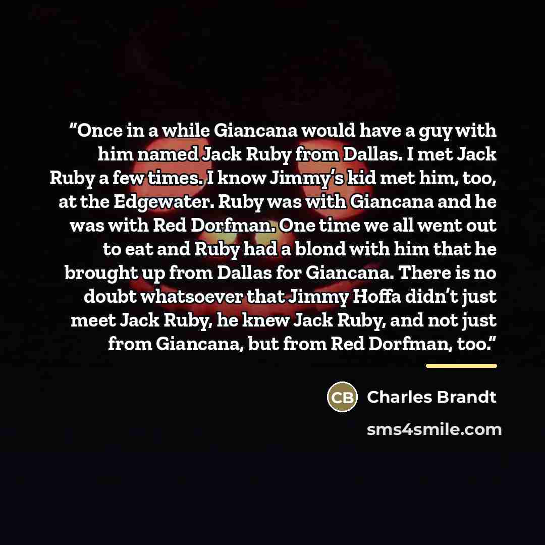 “Once in a while Giancana would have a guy with him named Jack Ruby from Dallas. I met Jack Ruby a few times. I know Jimmy’s kid met him, too, at the Edgewater. Ruby was with Giancana and he was with Red Dorfman. One time we all went out to eat and Ruby had a blond with him that he brought up from…” quote by Charles Brandt