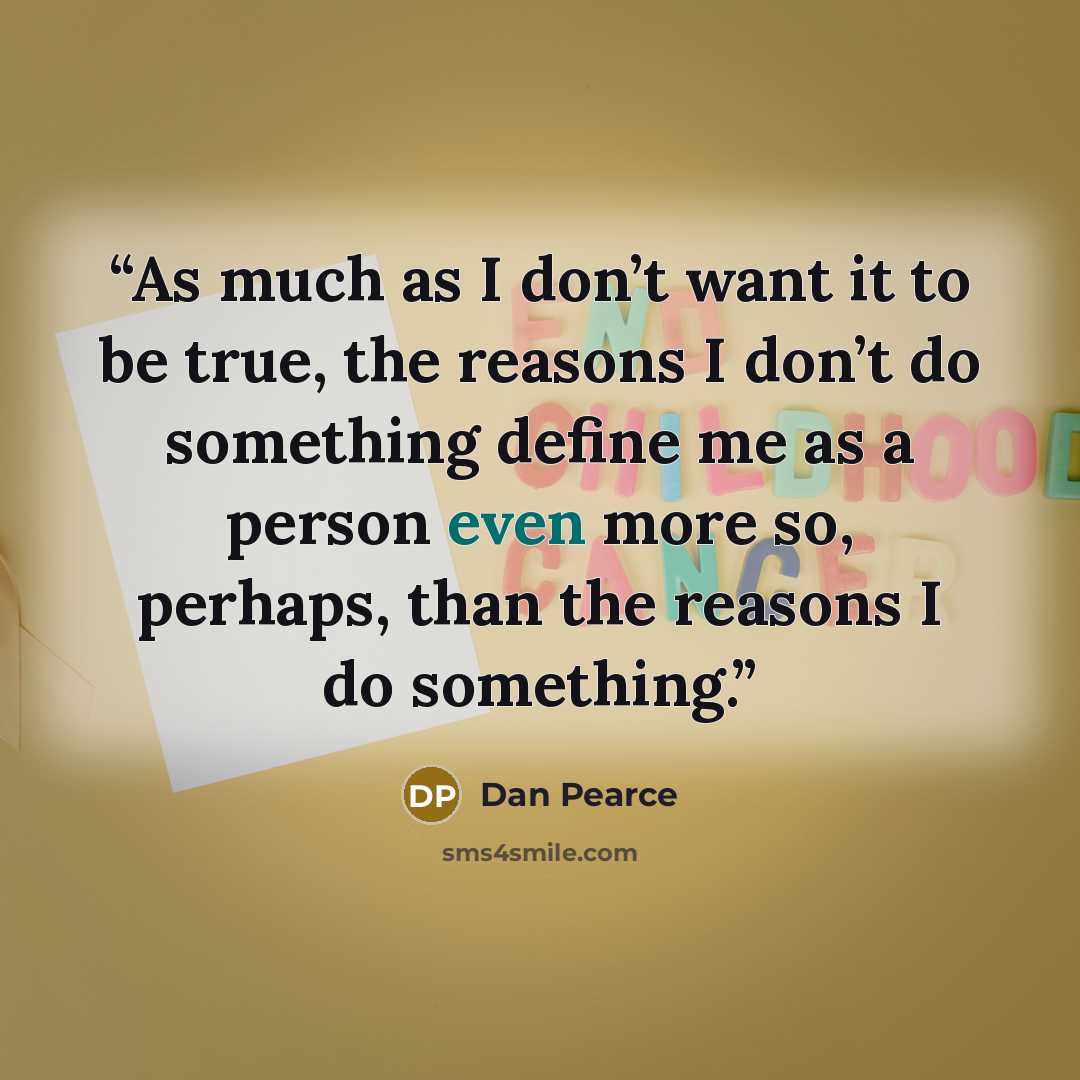 “As much as I don’t want it to be true, the reasons I don’t do something define me as a person even more so, perhaps, than the reasons I do something.” quote by Dan Pearce
