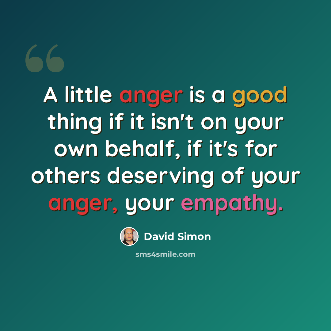 “A little anger is a good thing if it isn't on your own behalf, if it's for others deserving of your anger, your empathy.” quote by David Simon