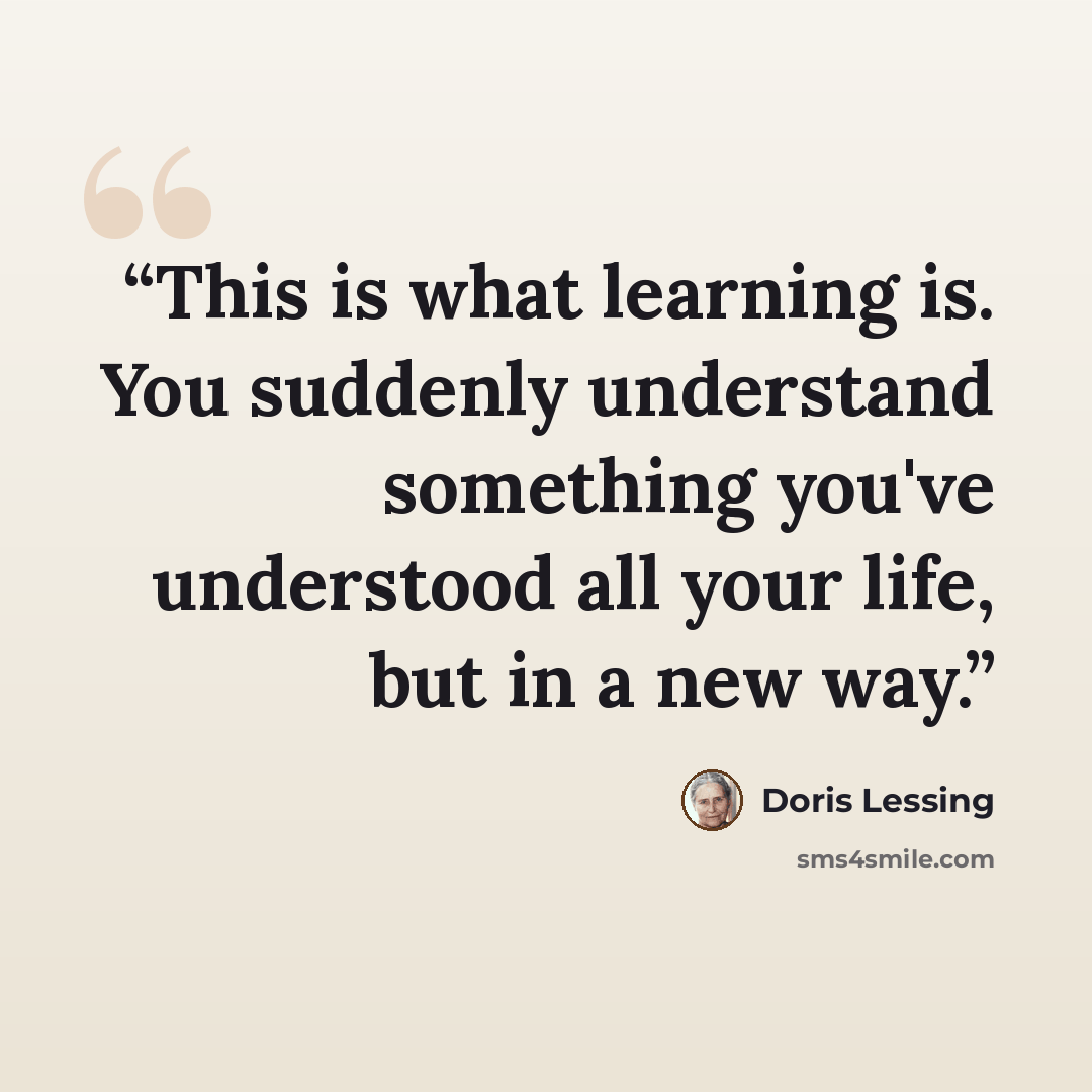 “This is what learning is. You suddenly understand something you've understood all your life, but in a new way.” quote by Doris Lessing