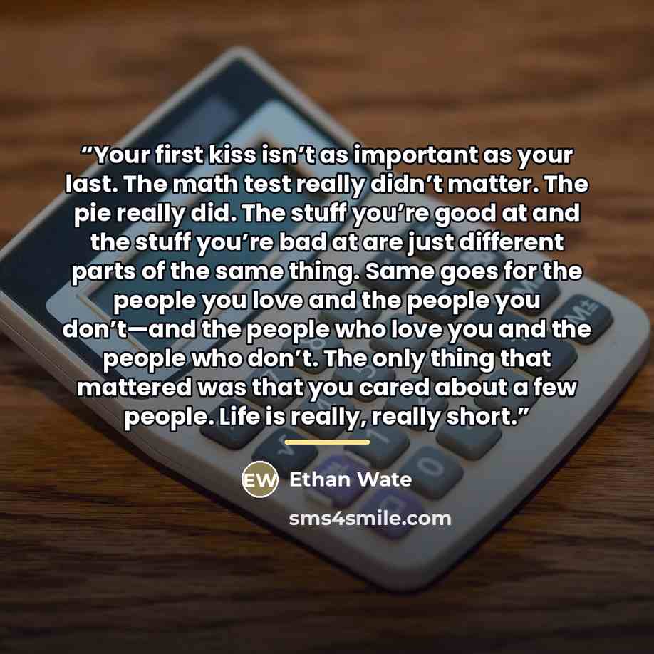 “Your first kiss isn’t as important as your last. The math test really didn’t matter. The pie really did. The stuff you’re good at and the stuff you’re bad at are just different parts of the same thing. Same goes for the people you love and the people you don’t—and the people who love you and the…” quote by Ethan Wate
