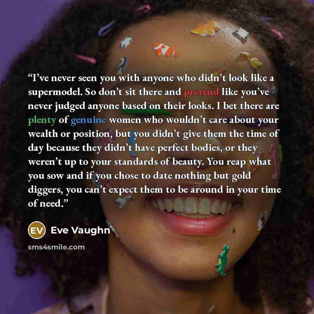 “I’ve never seen you with anyone who didn’t look like a supermodel. So don’t sit there and pretend like you’ve never judged anyone based on their looks. I bet there are plenty of genuine women who wouldn’t care about your wealth or position, but you didn’t give them the time of day because they…” quote by Eve Vaughn