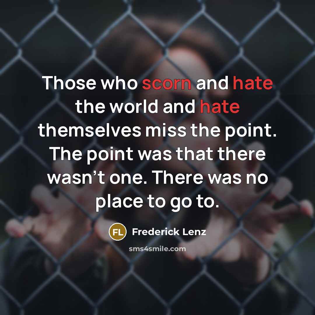 “Those who scorn and hate the world and hate themselves miss the point. The point was that there wasn't one. There was no place to go to.” quote by Frederick Lenz