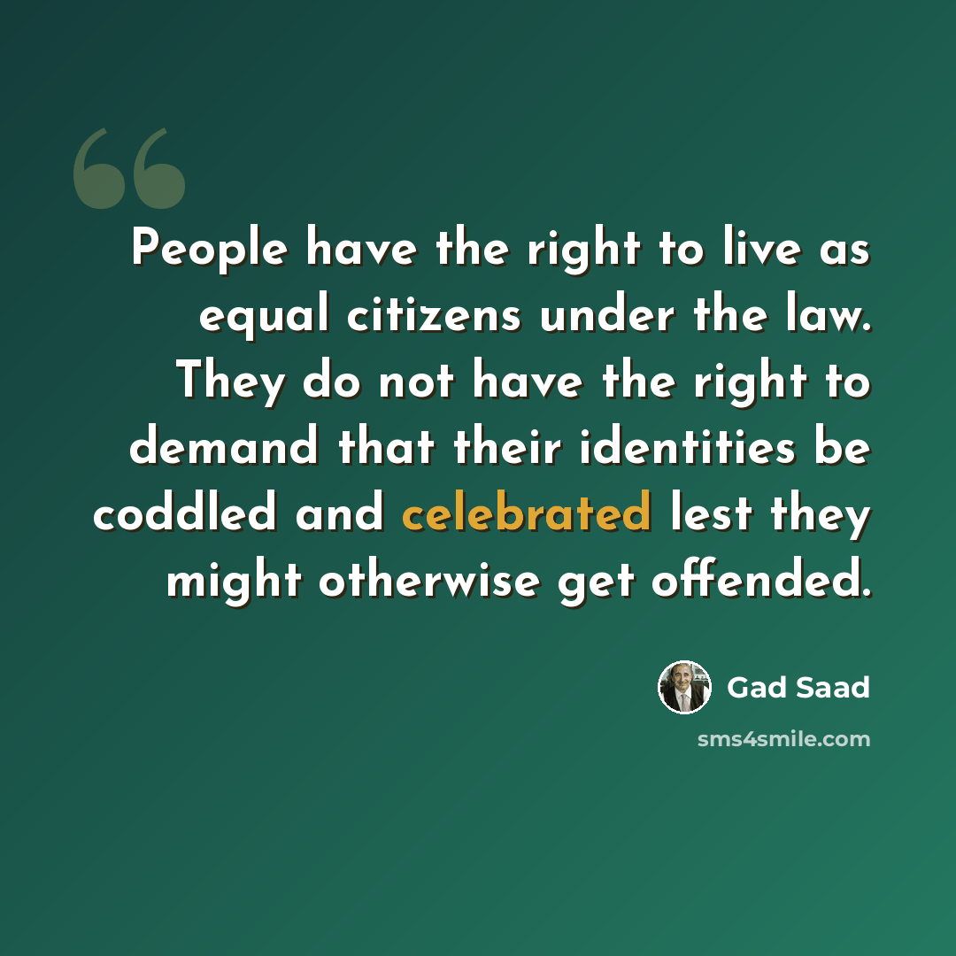 “People have the right to live as equal citizens under the law. They do not have the right to demand that their identities be coddled and celebrated lest they might otherwise get offended.” quote by Gad Saad