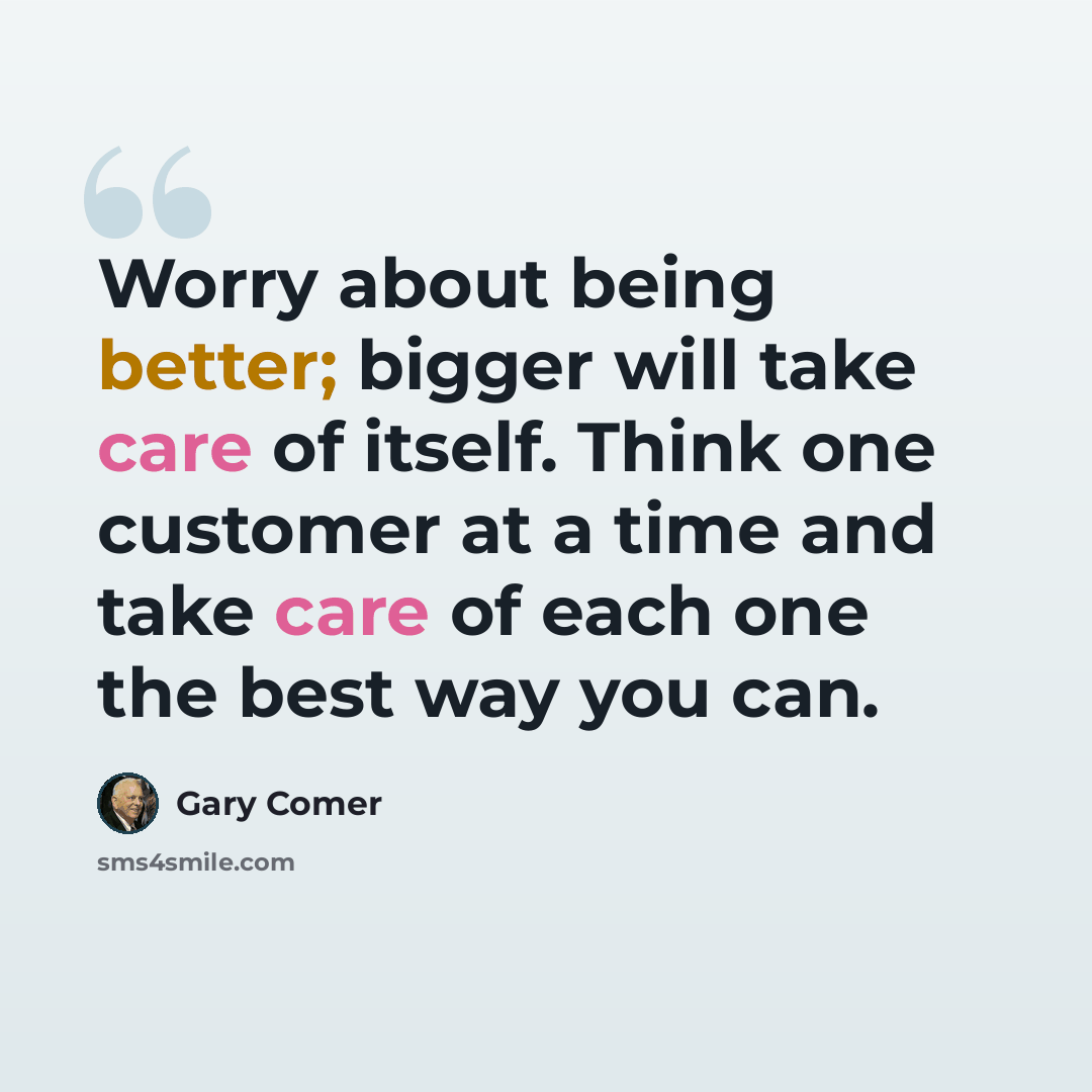 “Worry about being better; bigger will take care of itself. Think one customer at a time and take care of each one the best way you can.” quote by Gary Comer
