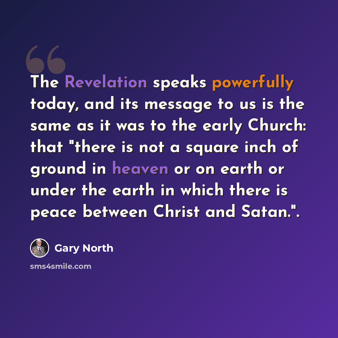 “The Revelation speaks powerfully today, and its message to us is the same as it was to the early Church: that "there is not a square inch of ground in heaven or on earth or under the earth in which there is peace between Christ and Satan.".” quote by Gary North