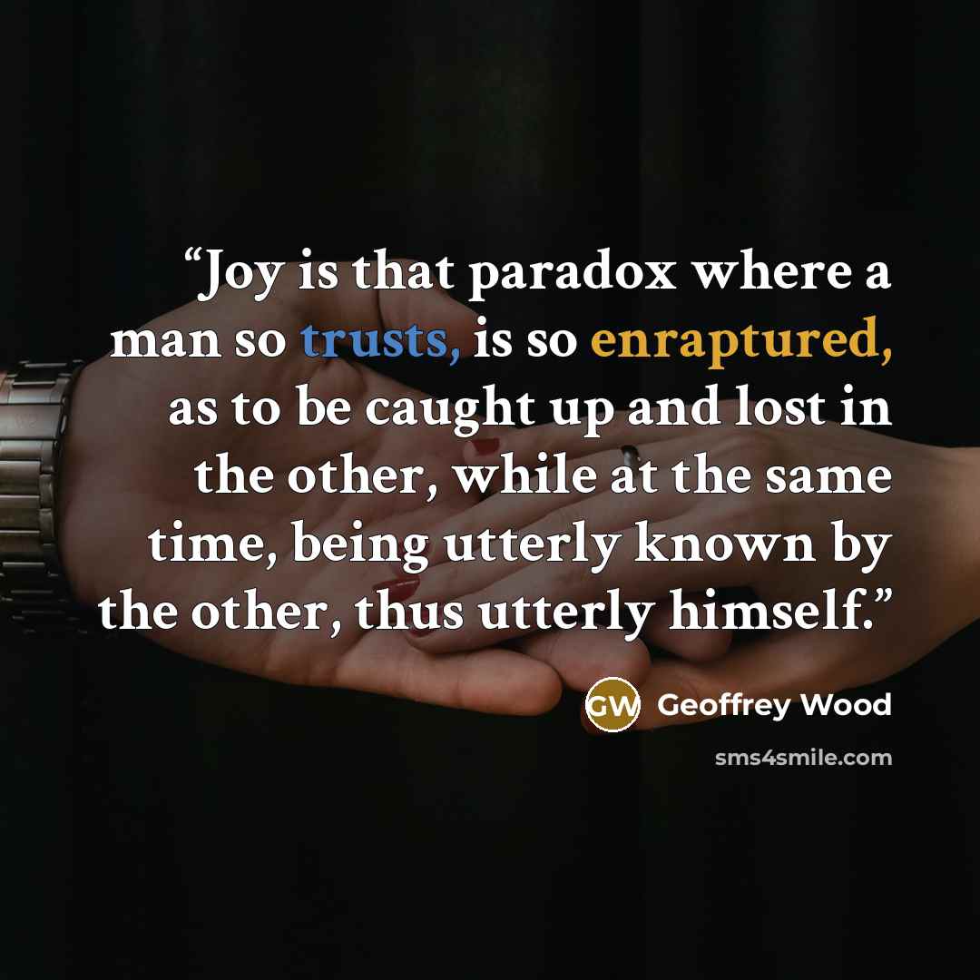 “Joy is that paradox where a man so trusts, is so enraptured, as to be caught up and lost in the other, while at the same time, being utterly known by the other, thus utterly himself.” quote by Geoffrey Wood