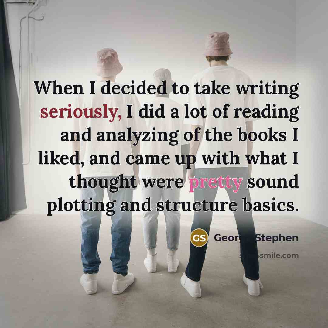 “When I decided to take writing seriously, I did a lot of reading and analyzing of the books I liked, and came up with what I thought were pretty sound plotting and structure basics.” quote by George Stephen
