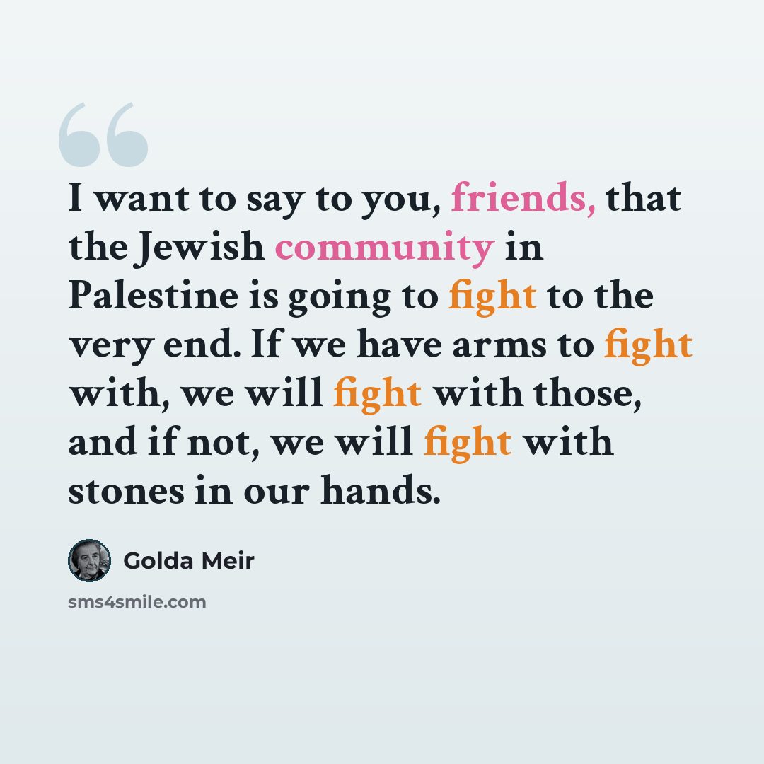 “I want to say to you, friends, that the Jewish community in Palestine is going to fight to the very end. If we have arms to fight with, we will fight with those, and if not, we will fight with stones in our hands.” quote by Golda Meir