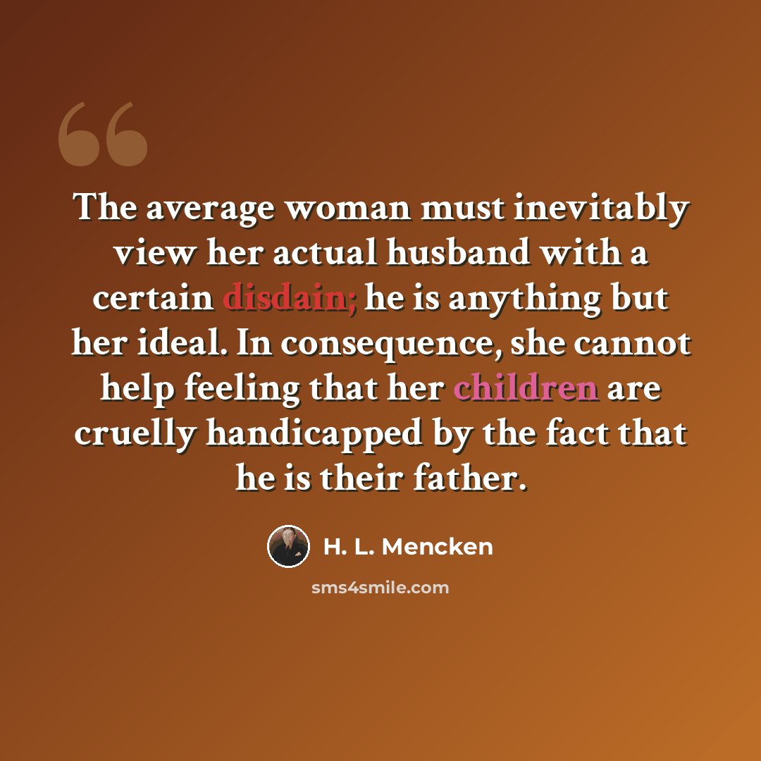 “The average woman must inevitably view her actual husband with a certain disdain; he is anything but her ideal. In consequence, she cannot help feeling that her children are cruelly handicapped by the fact that he is their father.” quote by H. L. Mencken