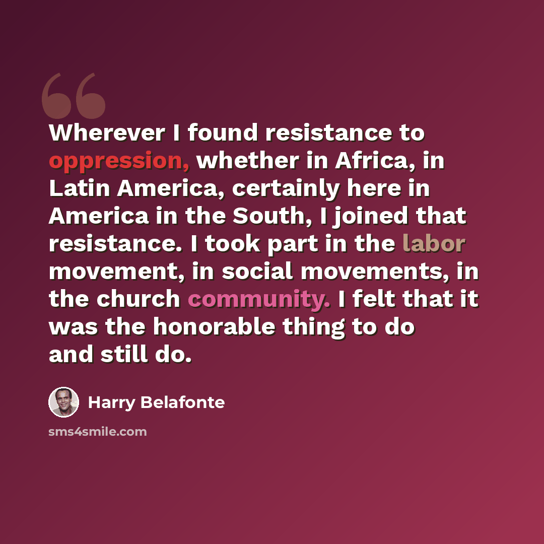 “Wherever I found resistance to oppression, whether in Africa, in Latin America, certainly here in America in the South, I joined that resistance. I took part in the labor movement, in social movements, in the church community. I felt that it was the honorable thing to do and still do.” quote by Harry Belafonte