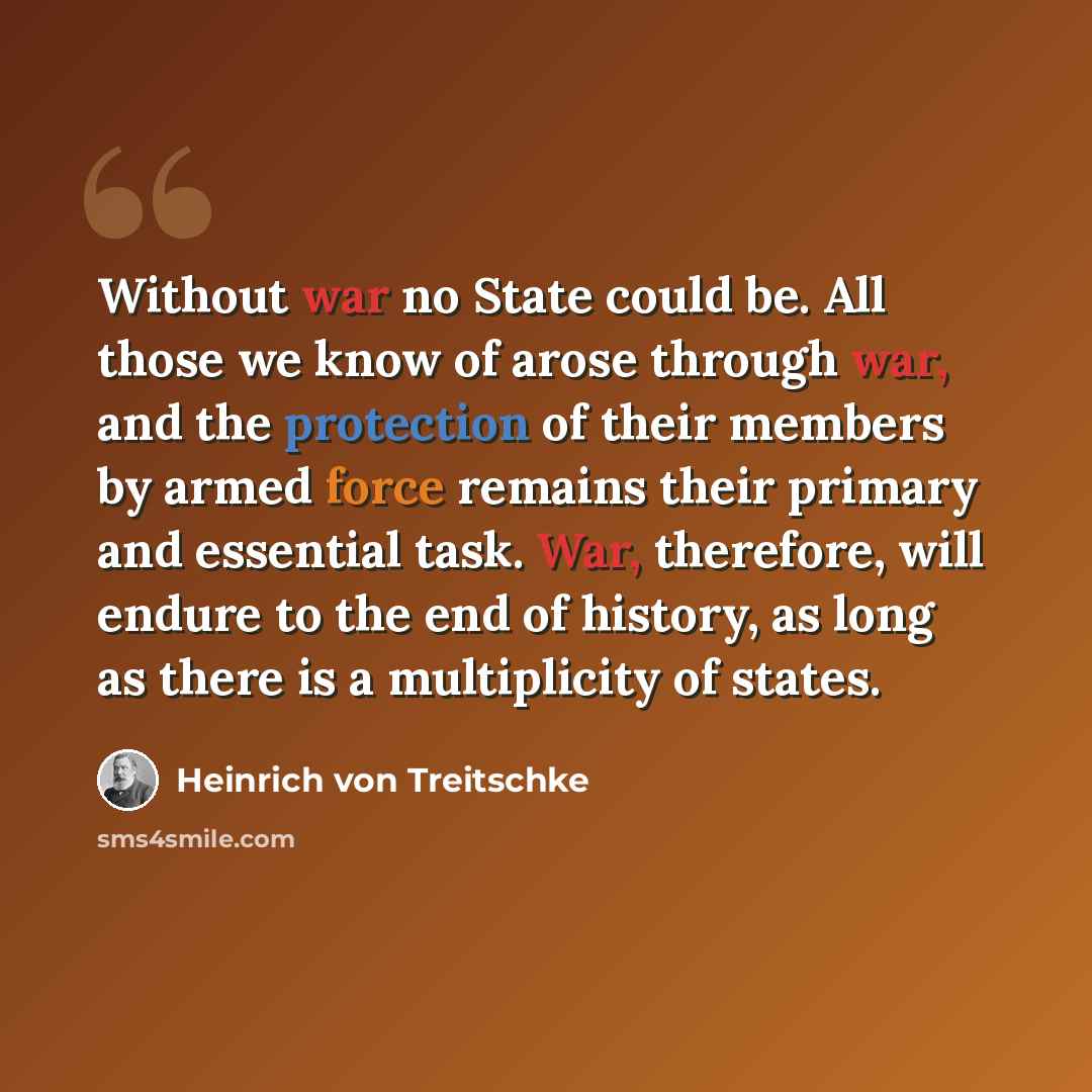 “Without war no State could be. All those we know of arose through war, and the protection of their members by armed force remains their primary and essential task. War, therefore, will endure to the end of history, as long as there is a multiplicity of states.” quote by Heinrich von Treitschke