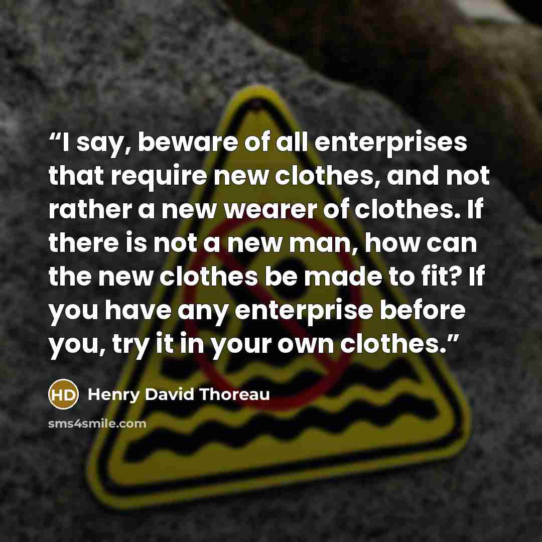“I say, beware of all enterprises that require new clothes, and not rather a new wearer of clothes. If there is not a new man, how can the new clothes be made to fit? If you have any enterprise before you, try it in your own clothes.” quote by Henry David Thoreau