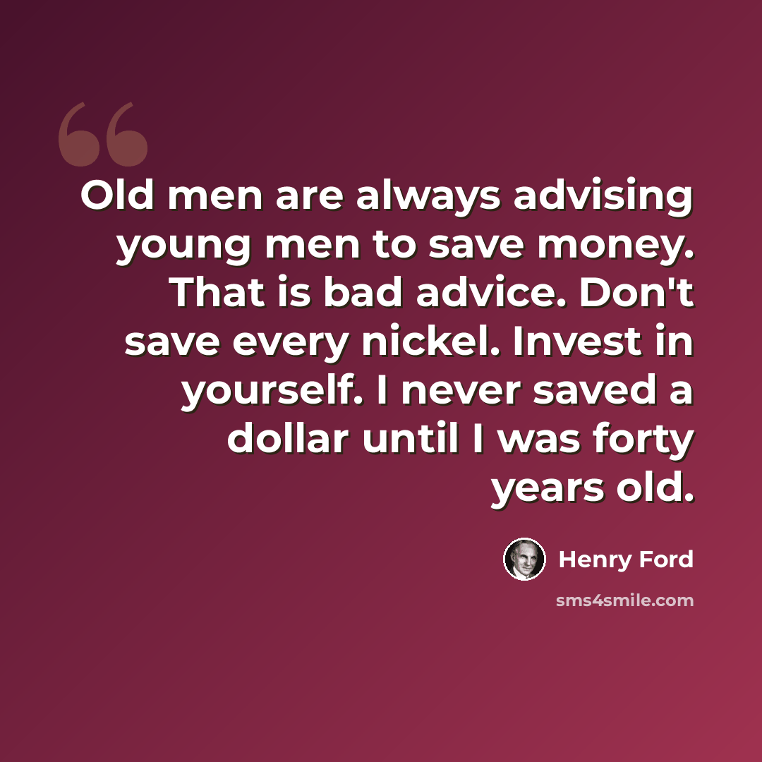 “Old men are always advising young men to save money. That is bad advice. Don't save every nickel. Invest in yourself. I never saved a dollar until I was forty years old.” quote by Henry Ford