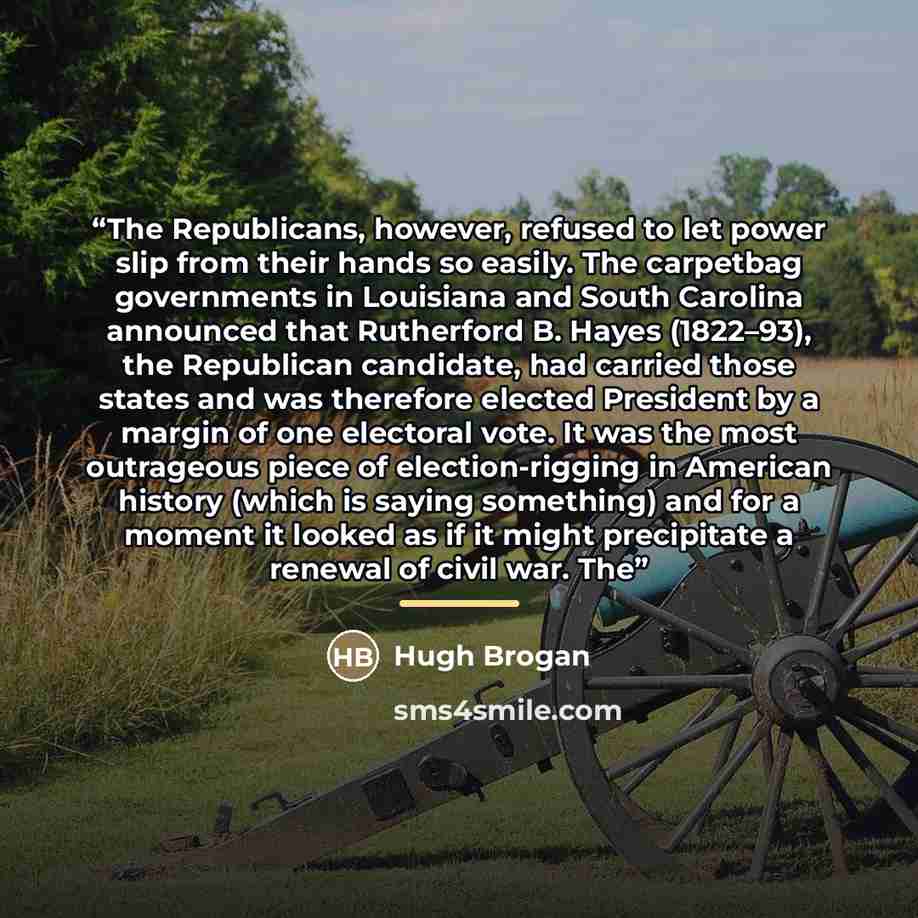 “The Republicans, however, refused to let power slip from their hands so easily. The carpetbag governments in Louisiana and South Carolina announced that Rutherford B. Hayes (1822–93), the Republican candidate, had carried those states and was therefore elected President by a margin of one…” quote by Hugh Brogan