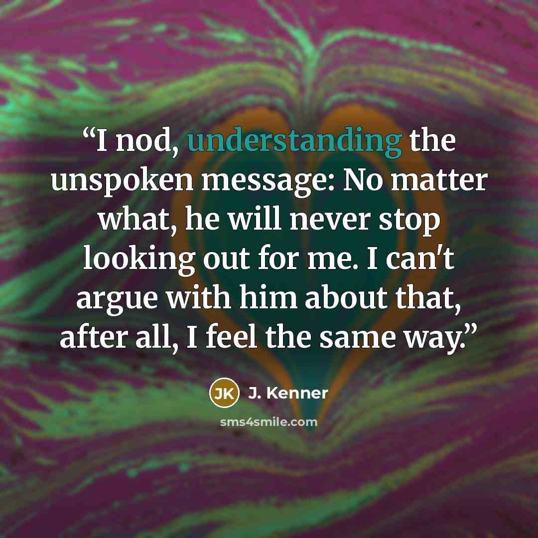 “I nod, understanding the unspoken message: No matter what, he will never stop looking out for me. I can't argue with him about that, after all, I feel the same way.” quote by J. Kenner