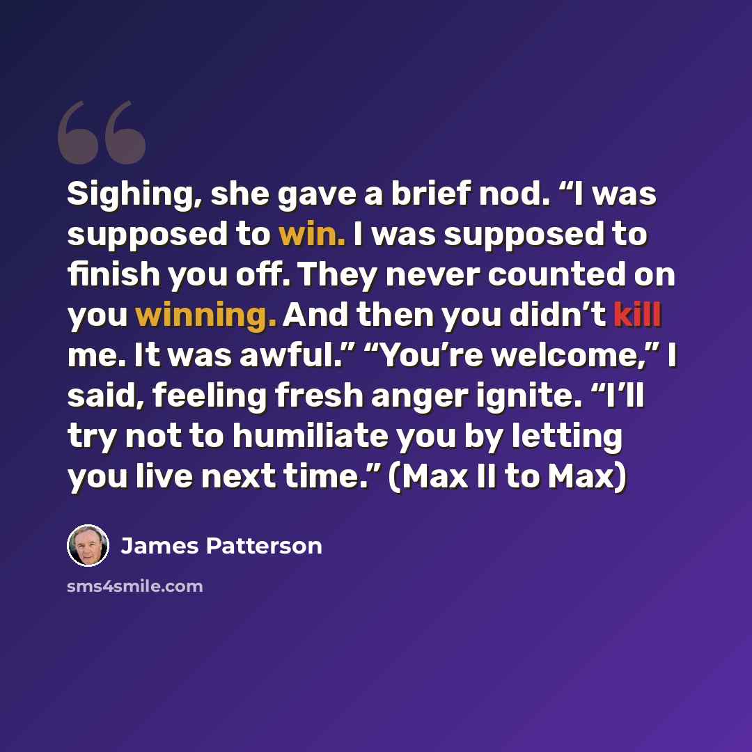 “Sighing, she gave a brief nod. “I was supposed to win. I was supposed to finish you off. They never counted on you winning. And then you didn’t kill me. It was awful.” “You’re welcome,” I said, feeling fresh anger ignite. “I’ll try not to humiliate you by letting you live next time.” (Max II to Max)” quote by James Patterson