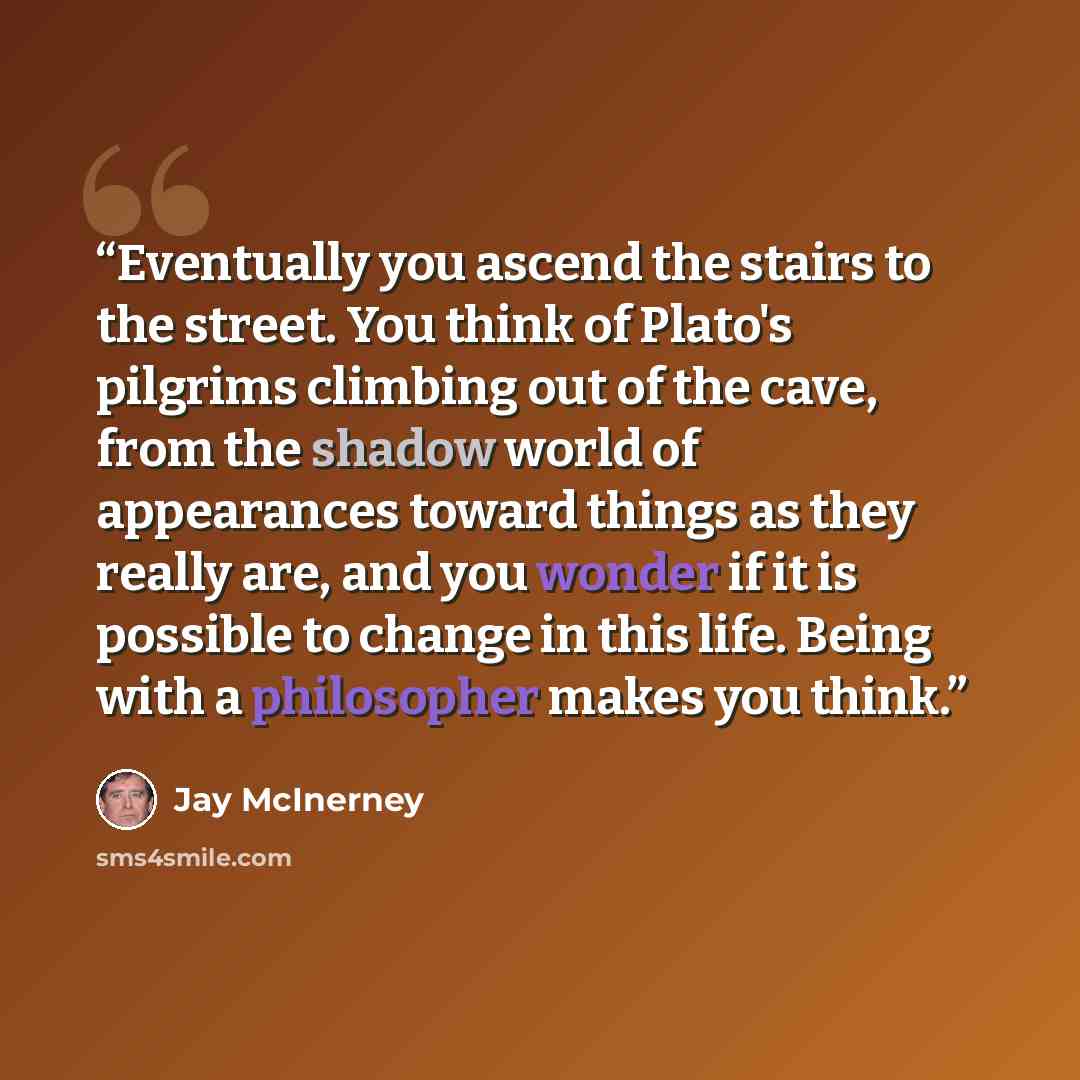 “Eventually you ascend the stairs to the street. You think of Plato's pilgrims climbing out of the cave, from the shadow world of appearances toward things as they really are, and you wonder if it is possible to change in this life. Being with a philosopher makes you think.” quote by Jay McInerney