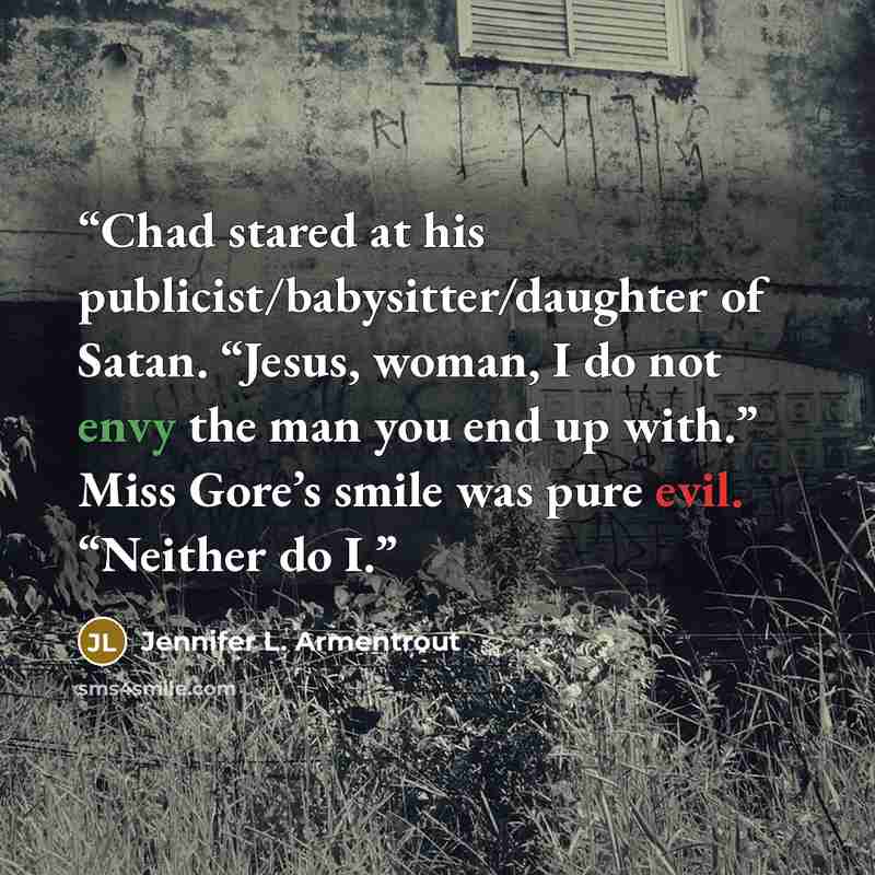 “Chad stared at his publicist/babysitter/daughter of Satan. “Jesus, woman, I do not envy the man you end up with.” Miss Gore’s smile was pure evil. “Neither do I.” quote by Jennifer L. Armentrout