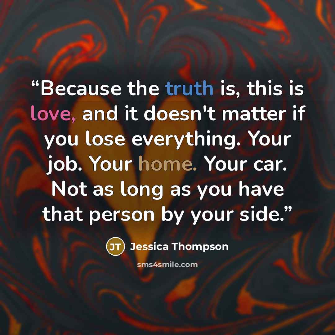 “Because the truth is, this is love, and it doesn't matter if you lose everything. Your job. Your home. Your car. Not as long as you have that person by your side.” quote by Jessica Thompson