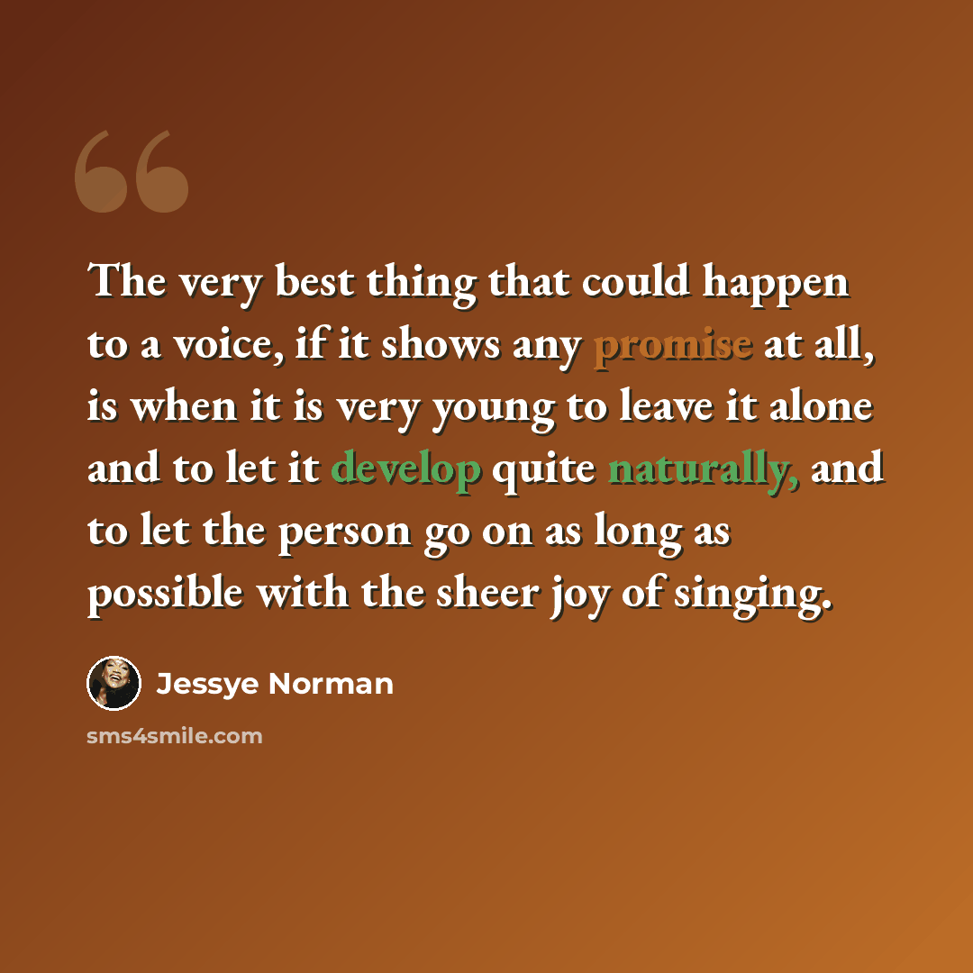 “The very best thing that could happen to a voice, if it shows any promise at all, is when it is very young to leave it alone and to let it develop quite naturally, and to let the person go on as long as possible with the sheer joy of singing.” quote by Jessye Norman